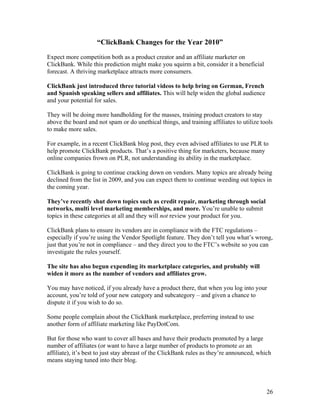 26
“ClickBank Changes for the Year 2010”
Expect more competition both as a product creator and an affiliate marketer on
ClickBank. While this prediction might make you squirm a bit, consider it a beneficial
forecast. A thriving marketplace attracts more consumers.
ClickBank just introduced three tutorial videos to help bring on German, French
and Spanish speaking sellers and affiliates. This will help widen the global audience
and your potential for sales.
They will be doing more handholding for the masses, training product creators to stay
above the board and not spam or do unethical things, and training affiliates to utilize tools
to make more sales.
For example, in a recent ClickBank blog post, they even advised affiliates to use PLR to
help promote ClickBank products. That’s a positive thing for marketers, because many
online companies frown on PLR, not understanding its ability in the marketplace.
ClickBank is going to continue cracking down on vendors. Many topics are already being
declined from the list in 2009, and you can expect them to continue weeding out topics in
the coming year.
They’ve recently shut down topics such as credit repair, marketing through social
networks, multi level marketing memberships, and more. You’re unable to submit
topics in these categories at all and they will not review your product for you.
ClickBank plans to ensure its vendors are in compliance with the FTC regulations –
especially if you’re using the Vendor Spotlight feature. They don’t tell you what’s wrong,
just that you’re not in compliance – and they direct you to the FTC’s website so you can
investigate the rules yourself.
The site has also begun expending its marketplace categories, and probably will
widen it more as the number of vendors and affiliates grow.
You may have noticed, if you already have a product there, that when you log into your
account, you’re told of your new category and subcategory – and given a chance to
dispute it if you wish to do so.
Some people complain about the ClickBank marketplace, preferring instead to use
another form of affiliate marketing like PayDotCom.
But for those who want to cover all bases and have their products promoted by a large
number of affiliates (or want to have a large number of products to promote as an
affiliate), it’s best to just stay abreast of the ClickBank rules as they’re announced, which
means staying tuned into their blog.
 