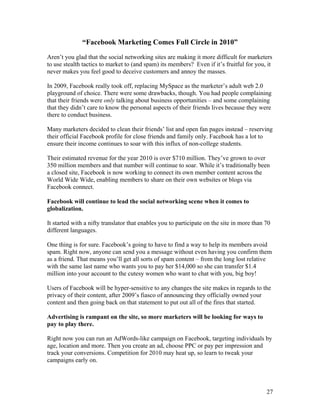 27
“Facebook Marketing Comes Full Circle in 2010”
Aren’t you glad that the social networking sites are making it more difficult for marketers
to use stealth tactics to market to (and spam) its members? Even if it’s fruitful for you, it
never makes you feel good to deceive customers and annoy the masses.
In 2009, Facebook really took off, replacing MySpace as the marketer’s adult web 2.0
playground of choice. There were some drawbacks, though. You had people complaining
that their friends were only talking about business opportunities – and some complaining
that they didn’t care to know the personal aspects of their friends lives because they were
there to conduct business.
Many marketers decided to clean their friends’ list and open fan pages instead – reserving
their official Facebook profile for close friends and family only. Facebook has a lot to
ensure their income continues to soar with this influx of non-college students.
Their estimated revenue for the year 2010 is over $710 million. They’ve grown to over
350 million members and that number will continue to soar. While it’s traditionally been
a closed site, Facebook is now working to connect its own member content across the
World Wide Wide, enabling members to share on their own websites or blogs via
Facebook connect.
Facebook will continue to lead the social networking scene when it comes to
globalization.
It started with a nifty translator that enables you to participate on the site in more than 70
different languages.
One thing is for sure. Facebook’s going to have to find a way to help its members avoid
spam. Right now, anyone can send you a message without even having you confirm them
as a friend. That means you’ll get all sorts of spam content – from the long lost relative
with the same last name who wants you to pay her $14,000 so she can transfer $1.4
million into your account to the cutesy women who want to chat with you, big boy!
Users of Facebook will be hyper-sensitive to any changes the site makes in regards to the
privacy of their content, after 2009’s fiasco of announcing they officially owned your
content and then going back on that statement to put out all of the fires that started.
Advertising is rampant on the site, so more marketers will be looking for ways to
pay to play there.
Right now you can run an AdWords-like campaign on Facebook, targeting individuals by
age, location and more. Then you create an ad, choose PPC or pay per impression and
track your conversions. Competition for 2010 may heat up, so learn to tweak your
campaigns early on.
 