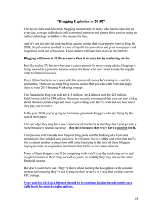 28
“Blogging Explosion in 2010!”
The movie Julie and Julia took blogging mainstream for many who had no idea that an
everyday, average individual could command attention and pursue their passion using an
online technology available to the masses for free.
And it’s not just movies and rare blog success stories that make people want to blog. In
2009, the job market resulted in a ton of layoffs for journalists and print newspapers and
magazines went out of business. These writers will take their skills to the Internet.
Blogging will boom in 2010 even more than it already has in marketing circles.
Just like reality TV has now become a career pursuit for some young adults, blogging is
being viewed as a potential income source for those who don’t want to take the regular
route to financial success.
Perez Hilton has been very open with the amount of money he’s raking in – and it’s
substantial. There are so many blog success stories that you can learn from and apply
them to your 2010 Internet Marketing strategy.
The Bankaholic blog was sold for $15 million. ArsTechnica sold for $25 million.
PaidContent sold for $30 million. Someone recently commented that you can start a blog
about Doritoes potato chips and once it gets rolling with traffic, wait and see how much
they pay you to own it.
In the year 2010, you’re going to find many grassroots bloggers who are flying by the
seat of their pants.
The one edge they may have over experienced marketers is that they don’t just get into a
niche because it sounds lucrative – they do it because they truly have a passion for it.
That passion will translate into frequent blog posts and the building of a loyal and
enthusiastic like-minded core audience. It will grow like a wildfire and when that traffic
hits a certain number, competitors will come knocking at the door of these bloggers
hoping to make an acquisition and funnel that traffic to their own interests.
Many of these bloggers you’ll be competing with won’t have the marketing savvy and
insight to monetize their blogs as well as yours, so initially they may not see the same
financial success.
But don’t count them out if they’re fierce about feeding the Googlebots with constant
content and ensuring they’re not hyping up their reviews in a way that violates current
FTC rulings.
Your goal for 2010 as a blogger should be to continue leaving breadcrumbs on a
daily basis for search engine spiders.
 