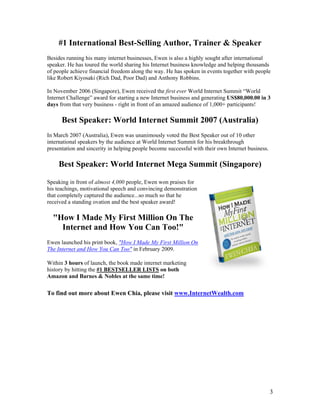 3
#1 International Best-Selling Author, Trainer & Speaker
Besides running his many internet businesses, Ewen is also a highly sought after international
speaker. He has toured the world sharing his Internet business knowledge and helping thousands
of people achieve financial freedom along the way. He has spoken in events together with people
like Robert Kiyosaki (Rich Dad, Poor Dad) and Anthony Robbins.
In November 2006 (Singapore), Ewen received the first ever World Internet Summit “World
Internet Challenge” award for starting a new Internet business and generating US$80,000.00 in 3
days from that very business - right in front of an amazed audience of 1,000+ participants!
Best Speaker: World Internet Summit 2007 (Australia)
In March 2007 (Australia), Ewen was unanimously voted the Best Speaker out of 10 other
international speakers by the audience at World Internet Summit for his breakthrough
presentation and sincerity in helping people become successful with their own Internet business.
Best Speaker: World Internet Mega Summit (Singapore)
Speaking in front of almost 4,000 people, Ewen won praises for
his teachings, motivational speech and convincing demonstration
that completely captured the audience...so much so that he
received a standing ovation and the best speaker award!
"How I Made My First Million On The
Internet and How You Can Too!"
Ewen launched his print book, "How I Made My First Million On
The Internet and How You Can Too" in February 2009.
Within 3 hours of launch, the book made internet marketing
history by hitting the #1 BESTSELLER LISTS on both
Amazon and Barnes & Nobles at the same time!
To find out more about Ewen Chia, please visit www.InternetWealth.com
 