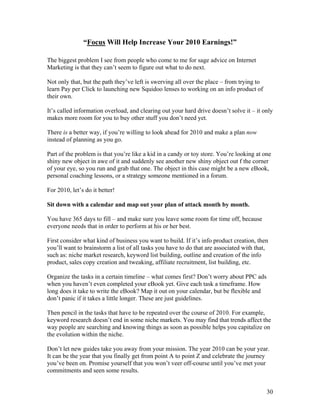 30
“Focus Will Help Increase Your 2010 Earnings!”
The biggest problem I see from people who come to me for sage advice on Internet
Marketing is that they can’t seem to figure out what to do next.
Not only that, but the path they’ve left is swerving all over the place – from trying to
learn Pay per Click to launching new Squidoo lenses to working on an info product of
their own.
It’s called information overload, and clearing out your hard drive doesn’t solve it – it only
makes more room for you to buy other stuff you don’t need yet.
There is a better way, if you’re willing to look ahead for 2010 and make a plan now
instead of planning as you go.
Part of the problem is that you’re like a kid in a candy or toy store. You’re looking at one
shiny new object in awe of it and suddenly see another new shiny object out f the corner
of your eye, so you run and grab that one. The object in this case might be a new eBook,
personal coaching lessons, or a strategy someone mentioned in a forum.
For 2010, let’s do it better!
Sit down with a calendar and map out your plan of attack month by month.
You have 365 days to fill – and make sure you leave some room for time off, because
everyone needs that in order to perform at his or her best.
First consider what kind of business you want to build. If it’s info product creation, then
you’ll want to brainstorm a list of all tasks you have to do that are associated with that,
such as: niche market research, keyword list building, outline and creation of the info
product, sales copy creation and tweaking, affiliate recruitment, list building, etc.
Organize the tasks in a certain timeline – what comes first? Don’t worry about PPC ads
when you haven’t even completed your eBook yet. Give each task a timeframe. How
long does it take to write the eBook? Map it out on your calendar, but be flexible and
don’t panic if it takes a little longer. These are just guidelines.
Then pencil in the tasks that have to be repeated over the course of 2010. For example,
keyword research doesn’t end in some niche markets. You may find that trends affect the
way people are searching and knowing things as soon as possible helps you capitalize on
the evolution within the niche.
Don’t let new guides take you away from your mission. The year 2010 can be your year.
It can be the year that you finally get from point A to point Z and celebrate the journey
you’ve been on. Promise yourself that you won’t veer off-course until you’ve met your
commitments and seen some results.
 