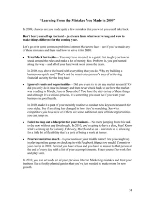 31
“Learning From the Mistakes You Made in 2009”
In 2009, chances are you made quite a few mistakes that you wish you could take back.
Don’t beat yourself up too hard – just learn from what went wrong and vow to
make things different for the coming year.
Let’s go over some common problems Internet Marketers face – see if you’ve made any
of these mistakes and then read how to solve it for 2010:
• Tried black hat tactics – You may have invested in a guide that taught you how to
sneak around the rules and make a lot of money, fast. Problem is, you got banned
along the way – and all of your hard work went down the drain.
In 2010, stay above the board with everything that you do. Why try building a
business on quick sand? That’s not the smart entrepreneur’s way of achieving
financial security for the long haul!
• Ignored trends and opportunities – Did you even try to do any market research? Or
did you only do it once in January and then never check back to see how the market
was trending in March, June or November? You have the stay on top of these things
and although it’s a tedious process, it’s something you must do if you want your
business in good health.
In 2010, make it a part of your monthly routine to conduct new keyword research for
your niche. See if anything has changed in how they’re searching. See what
competitors you have now or if there are some additional, new affiliate opportunities
you can jump on.
• Failed to map out a blueprint for your business – No more jumping from this task
to the next without any forethought. In 2010, you’re going to have a plan, Stan! Know
what’s coming up for January, February, March and so on – and stick to it, allowing
for a little bit of flexibility that’s a perk of being a work at homer.
• Procrastinated too much – Is procrastinate your middle name? Are you caught up
in playing online games or checking in with Facebook friends too much? Commit to
your career in 2010. Pretend you have a boss and you have to answer to that person at
the end of every day with a list of your accomplishments. Force yourself to work first
and play later.
In 2010, you can set aside all of your previous Internet Marketing mistakes and treat your
business like a freshly planted garden that you’ve just weeded to make room for new
growth.
 