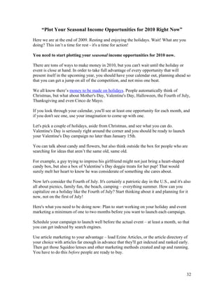 32
“Plot Your Seasonal Income Opportunities for 2010 Right Now”
Here we are at the end of 2009. Resting and enjoying the holidays. Wait! What are you
doing? This isn’t a time for rest - it's a time for action!
You need to start plotting your seasonal income opportunities for 2010 now.
There are tons of ways to make money in 2010, but you can't wait until the holiday or
event is close at hand. In order to take full advantage of every opportunity that will
present itself in the upcoming year, you should have your calendar out, planning ahead so
that you can get a jump on all of the competition, and not miss one beat.
We all know there’s money to be made on holidays. People automatically think of
Christmas, but what about Mother's Day, Valentine's Day, Halloween, the Fourth of July,
Thanksgiving and even Cinco de Mayo.
If you look through your calendar, you'll see at least one opportunity for each month, and
if you don't see one, use your imagination to come up with one.
Let's pick a couple of holidays, aside from Christmas, and see what you can do.
Valentine's Day is seriously right around the corner and you should be ready to launch
your Valentine's Day campaign no later than January 15th.
You can talk about candy and flowers, but also think outside the box for people who are
searching for ideas that aren’t the same old, same old.
For example, a guy trying to impress his girlfriend might not just bring a heart-shaped
candy box, but also a box of Valentine’s Day doggie treats for her pup! That would
surely melt her heart to know he was considerate of something she cares about.
Now let's consider the Fourth of July. It's certainly a patriotic day in the U.S., and it's also
all about picnics, family fun, the beach, camping – everything summer. How can you
capitalize on a holiday like the Fourth of July? Start thinking about it and planning for it
now, not on the first of July!
Here's what you need to be doing now: Plan to start working on your holiday and event
marketing a minimum of one to two months before you want to launch each campaign.
Schedule your campaign to launch well before the actual event – at least a month, so that
you can get indexed by search engines.
Use article marketing to your advantage – load Ezine Articles, or the article directory of
your choice with articles far enough in advance that they'll get indexed and ranked early.
Then get those Squidoo lenses and other marketing methods created and up and running.
You have to do this before people are ready to buy.
 
