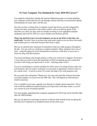 34
“Is Your Computer Too Outdated for Your 2010 IM Career?”
You might be sitting there reading this Internet Marketing article on a brand spanking
new computer system that lets you zip through websites and files at astronomical speeds.
Unfortunately for some, that’s not the case.
Not only are they working from a computer system that freezes up and is plagued by
viruses, but their connection to the online world is still set at dial-up speed. If this
describes you, then you may want to consider investing in your upgraded computer
equipment and tools for 2010 as a way to further your business growth.
Many top marketers have several computers set up on one desk so that they can
multi-task. You don’t have to go that route (and some experts even say those who multi-
task actually get less work done because their focus is split).
But you do need the bare minimum of essentials to help you make progress throughout
the day. You can work on a desktop or a laptop computer. Many marketers have one of
each – using the laptop for travel and daytime excursions so that they’re never out of
touch for long with their business.
You need something with enough memory so that your system isn’t sluggish. If you have
a virus, then you need to focus the beginning on 2010 on cleaning up your system that
you don’t risk losing your hard work or worse – infecting others with it.
If you’re committing to a routine schedule for 2010, such as investing 8 hours a day into
your business, then set aside a workspace in your home or apartment. It doesn’t have to
be a whole room – it can be a corner of a room, but make it for work purposes only.
Do you need a fax and printer? Maybe not. You may only need the software that helps
you make graphics or convert text into PDF files. This will depend on what business
model you pursue.
If it’s available in your area, upgrade your dial-up to a higher speed connection. This is
well worth the additional expense because you’ll get more work done, faster, so you’ll
see a return on your investment quickly.
For some people, upgrading their computer equipment for 2010 may not be feasible right
after the 2009 holidays.
But you can plan for it and begin saving for it little by little instead of just accepting the
fact that you’re chained to an outdated system for the entire year.
 