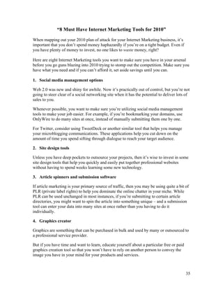 35
“8 Must Have Internet Marketing Tools for 2010”
When mapping out your 2010 plan of attack for your Internet Marketing business, it’s
important that you don’t spend money haphazardly if you’re on a tight budget. Even if
you have plenty of money to invest, no one likes to waste money, right?
Here are eight Internet Marketing tools you want to make sure you have in your arsenal
before you go guns blazing into 2010 trying to stomp out the competition. Make sure you
have what you need and if you can’t afford it, set aside savings until you can.
1. Social media management options
Web 2.0 was new and shiny for awhile. Now it’s practically out of control, but you’re not
going to steer clear of a social networking site when it has the potential to deliver lots of
sales to you.
Whenever possible, you want to make sure you’re utilizing social media management
tools to make your job easier. For example, if you’re bookmarking your domains, use
OnlyWire to do many sites at once, instead of manually submitting them one by one.
For Twitter, consider using TweetDeck or another similar tool that helps you manage
your microblogging communications. These applications help you cut down on the
amount of time you spend sifting through dialogue to reach your target audience.
2. Site design tools
Unless you have deep pockets to outsource your projects, then it’s wise to invest in some
site design tools that help you quickly and easily put together professional websites
without having to spend weeks learning some new technology.
3. Article spinners and submission software
If article marketing is your primary source of traffic, then you may be using quite a bit of
PLR (private label rights) to help you dominate the online chatter in your niche. While
PLR can be used unchanged in most instances, if you’re submitting to certain article
directories, you might want to spin the article into something unique – and a submission
tool can enter your data into many sites at once rather than you having to do it
individually.
4. Graphics creator
Graphics are something that can be purchased in bulk and used by many or outsourced to
a professional service provider.
But if you have time and want to learn, educate yourself about a particular free or paid
graphics creation tool so that you won’t have to rely on another person to convey the
image you have in your mind for your products and services.
 