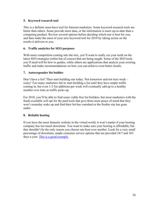 36
5. Keyword research tool
This is a definite must-have tool for Internet marketers. Some keyword research tools are
better than others. Some provide more data, or the information is more up-to-date than a
competing product. Review several options before deciding which one is best for you,
and then make the most of your new keyword tool for 2010 by taking action on the
results it delivers to you.
6. Traffic analytics for SEO purposes
With more competition coming into the mix, you’ll want to really cut your teeth on the
latest SEO strategies (white hat of course) that are being taught. Some of the SEO tools
you’ll need will be how to guides, while others are applications that analyze your existing
traffic and make recommendations on how you can achieve even better results.
7. Autoresponder list builder
Don’t have a list? Then start building one today. Not tomorrow and not next week –
today! Too many marketers fail to start building a list until they have ample traffic
coming in, but even 1-2 list additions per week will eventually add up to a healthy
number over time as traffic picks up.
For 2010, you’ll be able to find some viable free list builders, but most marketers with the
funds available will opt for the paid tools that give them more peace of mind that they
won’t someday wake up and find their list has vanished or the freebie site has gone
under.
8. Reliable hosting
If you have the most fantastic website in the virtual world, it won’t matter if your hosting
company has too much downtime. You want to make sure your hosting is affordable, but
that shouldn’t be the only reason you choose one host over another. Look for a very small
percentage of downtime, ample customer service options that are provided 24/7 and 365
days a year. This is a good example.
 