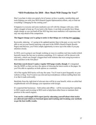 37
“SEO Predictions for 2010 – How Much Will Change for You?”
Don’t you hate it when you spend a lot of money on how to guides, memberships and
tools helping you with your SEO (Search Engine Optimization) efforts, only to find out
everything’s changing for the coming year?
It happens to everyone and some marketers can roll with the changes with ease, while
others struggle to keep up. If you look to the future, it can help you predict how things
might change so you can head off the SEO lag time most marketers will experience and
stay one step ahead of the competition.
The biggest change you’re going to notice is that things are evolving into real time.
Keywords, indexing – it’s going to be updated quicker than in the past, so you won’t be
able to rest on your laurels enjoying a top spot in the SERPs (Search Engine Results
Pages) and likewise, you’ll have ample opportunity to move up in the ranks if you pay
attention closely.
In 2010, you’re going to see Google working on ways to combine real time results (which
basically means the last one to mention something, if it’s indexed, will be shown) with
relevancy, which was Google’s biggest beef with websites that were using keywords to
trick searchers in the first place!
Real time search doesn’t replace regular SEO page results, though. It’s integrated
into the SERPs so that you have the option of choosing the latest results or the pages. So
you’ll be able to capitalize on both options as a marketer.
All of the regular SEO tactics will stay the same. You’ll want to post frequently on your
website or blog. You’ll want to use relevant keyword phrases without stuffing them into
it so that it reads awkwardly.
Backlinks from the right kind of relevant sites will be to your benefit, while so-called bad
neighborhoods will still damage your reputation with Google.
It’s expected that businesses – both online and offline – will be increasing their spending
to SEO experts and investing in SEO tools to help them either boost or maintain their
position in the search engines.
You can be a self-taught SEO expert just by educating yourself about what tactics
are allowed (and which are frowned upon) and tracking and tweaking your methods
so get the best traffic results.
 