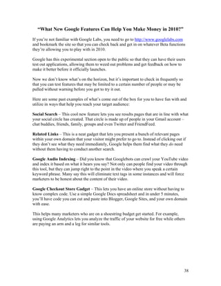38
“What New Google Features Can Help You Make Money in 2010?”
If you’re not familiar with Google Labs, you need to go to http://www.googlelabs.com
and bookmark the site so that you can check back and get in on whatever Beta functions
they’re allowing you to play with in 2010.
Google has this experimental section open to the public so that they can have their users
test out applications, allowing them to weed out problems and get feedback on how to
make it better before it officially launches.
Now we don’t know what’s on the horizon, but it’s important to check in frequently so
that you can test features that may be limited to a certain number of people or may be
pulled without warning before you got to try it out.
Here are some past examples of what’s come out of the box for you to have fun with and
utilize in ways that help you reach your target audience:
Social Search – This cool new feature lets you see results pages that are in line with what
your social circle has created. That circle is made up of people in your Gmail account –
chat buddies, friends, family, groups and even Twitter and FriendFeed.
Related Links – This is a neat gadget that lets you present a bunch of relevant pages
within your own domain that your visitor might prefer to go to. Instead of clicking out if
they don’t see what they need immediately, Google helps them find what they do need
without them having to conduct another search.
Google Audio Indexing – Did you know that Googlebots can crawl your YouTube video
and index it based on what it hears you say? Not only can people find your video through
this tool, but they can jump right to the point in the video where you speak a certain
keyword phrase. Many say this will eliminate text tags in some instances and will force
marketers to be honest about the content of their video.
Google Checkout Store Gadget – This lets you have an online store without having to
know complex code. Use a simple Google Docs spreadsheet and in under 5 minutes,
you’ll have code you can cut and paste into Blogger, Google Sites, and your own domain
with ease.
This helps many marketers who are on a shoestring budget get started. For example,
using Google Analytics lets you analyze the traffic of your website for free while others
are paying an arm and a leg for similar tools.
 