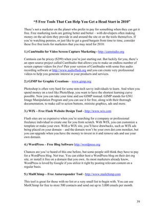 39
“5 Free Tools That Can Help You Get a Head Start in 2010”
There’s not a marketer on the planet who prefer to pay for something when they can get it
free. Free marketing tools are getting better and better – with developers often making
money on the ad slots they provide in and around the site or on the tools themselves. If
you’re watching pennies, or just like to get a good bargain from time to time, consider
these five free tools for marketers that you may need for 2010:
1.) CamStudio for Video Screen Capture Marketing - http://camstudio.org
Camtasia can be pricey ($299) when you’re just starting out. But luckily for you, there’s
an open source project called CamStudio that allows you to make an endless number of
screen capture videos for free! Pair your version of CamStudio with some free audio
recording software at http://www.audioflash.org and you can create very professional
videos to help you generate interest in your products and services.
2.) GIMP for Graphic Creations – www.gimp.org
Photoshop is often very hard for some non-tech savvy individuals to learn. And when you
spend money on a tool like PhotoShop, you want to have the shortest learning curve
possible. Now you can take your time and use GIMP instead. GIMP stands for GNU
Image Manipulation Program and you can use it for free, along with their thorough
documentation, to make call to action buttons, minisite graphics, ads and more.
3.) WIX – Free Flash Website Design Tool - http://www.wix.com
Flash sites are so expensive when you’re searching for a company or professional
freelance individual to create one for you from scratch. With WIX, you can customize a
template or make your own. With a WIX site, you’ll have drawbacks, such as WIX ads
being placed on your domain – and the domain won’t be your own dot com moniker, but
you can upgrade when you have the money to invest in it and remove ads and use your
own domain.
4.) WordPress – Free Blog Software http://wordpress.org
Chances are you’ve heard of this one before, but some people still think they have to pay
for a WordPress blog. Not true. You can either host a WordPress blog on their dot org
site, or install it free on a domain that you own. As most marketers already know,
WordPress is loved by Google if you utilize it right by posting relevant content on a
regular basis.
5.) MailChimp – Free Autoresponder Tool - http://www.mailchimp.com
This tool is great for those with no list or a very small list to begin with. You can use
MailChimp for free to store 500 contacts and send out up to 3,000 emails per month.
 