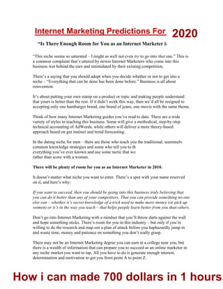 4
Internet Marketing Predictions For 2010:
“Is There Enough Room for You as an Internet Marketer in 2010?”
“This niche seems so saturated – I might as well not even try to go into that one.” This is
a common complaint that’s uttered by newer Internet Marketers who come into this
business wet behind the ears and intimidated by their existing competition.
There’s a saying that you should adopt when you decide whether or not to get into a
niche – “Everything that can be done has been done before.” Business is all about
reinvention.
It’s about putting your own stamp on a product or topic and making people understand
that yours is better than the rest. If it didn’t work this way, then we’d all be resigned to
accepting only one hamburger brand, one brand of jeans, one movie with the same theme.
Think of how many Internet Marketing guides you’ve read to date. There are a wide
variety of styles in teaching this business. Some will give a methodical, step-by-step
technical accounting of AdWords, while others will deliver a more theory-based
approach based on gut instinct and trend forecasting.
In the dating niche for men – there are those who teach you the traditional, seemingly
common knowledge strategies and some who tell you to throw caution to the wind, forget
everything you’ve ever known and use some tactic that would seem to get you slapped
rather than score with a woman.
There will be plenty of room for you as an Internet Marketer in 2010.
It doesn’t matter what niche you want to enter. There’s a spot with your name reserved
on it, and here’s why:
If you want to succeed, then you should be going into this business truly believing that
you can do it better than any of your competitors. That you can provide something no one
else can – whether it’s secret knowledge of a trick used to make more money (or pick up
women) or it’s in the way you teach – that helps people learn better from you than others.
Don’t go into Internet Marketing with a mindset that you’ll throw darts against the wall
and hope something sticks. There’s room for you in this industry – but only if you’re
willing to do the research and map out a plan of attack before you haphazardly jump in
and waste time, money and patience on something you don’t really grasp.
There may not be an Internet Marketing degree you can earn at a college near you, but
there is a wealth of information that can prepare you to succeed as an online marketer in
any niche market you want to tap. All you have to do is generate enough interest,
determination and motivation to get you from point A to point Z.
2020
How i can made 700 dollars in 1 hours.
 