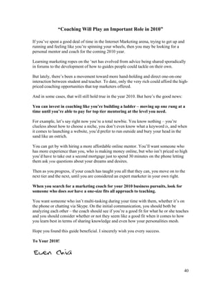 40
“Coaching Will Play an Important Role in 2010”
If you’ve spent a good deal of time in the Internet Marketing arena, trying to get up and
running and feeling like you’re spinning your wheels, then you may be looking for a
personal mentor and coach for the coming 2010 year.
Learning marketing ropes on the ‘net has evolved from advice being shared sporadically
in forums to the development of how to guides people could tackle on their own.
But lately, there’s been a movement toward more hand-holding and direct one-on-one
interaction between student and teacher. To date, only the very rich could afford the high-
priced coaching opportunities that top marketers offered.
And in some cases, that will still hold true in the year 2010. But here’s the good news:
You can invest in coaching like you’re building a ladder – moving up one rung at a
time until you’re able to pay for top tier mentoring at the level you need.
For example, let’s say right now you’re a total newbie. You know nothing – you’re
clueless about how to choose a niche, you don’t even know what a keyword is, and when
it comes to launching a website, you’d prefer to run outside and bury your head in the
sand like an ostrich.
You can get by with hiring a more affordable online mentor. You’ll want someone who
has more experience than you, who is making money online, but who isn’t priced so high
you’d have to take out a second mortgage just to spend 30 minutes on the phone letting
them ask you questions about your dreams and desires.
Then as you progress, if your coach has taught you all that they can, you move on to the
next tier and the next, until you are considered an expert marketer in your own right.
When you search for a marketing coach for your 2010 business pursuits, look for
someone who does not have a one-size fits all approach to teaching.
You want someone who isn’t multi-tasking during your time with them, whether it’s on
the phone or chatting via Skype. On the initial communication, you should both be
analyzing each other – the coach should see if you’re a good fit for what he or she teaches
and you should consider whether or not they seem like a good fit when it comes to how
you learn best in terms of sharing knowledge and even how your personalities mesh.
Hope you found this guide beneficial. I sincerely wish you every success.
To Your 2010!
 