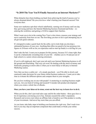 6
“Is 2010 The Year You’ll Finally Succeed as an Internet Marketer?”
What obstacles have been holding you back from achieving the kind of success you’ve
always dreamed about? Do you even know what’s hurting your financial success? Not
everyone does.
Some new marketers spin their wheels indefinitely, running out of money until one day
they quit trying and leave the Internet Marketing business frustrated and broke – re-
entering the workforce and getting a J-O-B to support their families.
What I want you to do in the coming New Year is slow down, reassess your strategy and
move cautiously from here on out. The first thing you have to do is quit attempting any or
all get rich quick schemes.
It’s designed to make a quick buck for the seller, not to truly help you develop a
substantial business of your own. Anything that offers too good to be true promises (six
figures in 24 hours with no list, no experience and no start-up funds) is a red flag for you.
Don’t take the bait. I want you to prepare for this journey, because if it’s done right, then
it can be a fantastically rewarding time of your life – whether you’re 18 and just out of
high school or a senior citizen entering retirement.
If you’re still employed, don’t quit your job until your Internet Marketing business is off
the ground and flourishing. That way you won’t be dealing with the stress of money and
frantically grasping at straws (this is when you’re most likely to fall prey to Internet
Marketing scams).
Now that you have a safety net – of a steady paycheck – you’ll be able to slowly and
cautiously make decisions for your future online business endeavors. I want you to take
time to evaluate the different options and compare them to your strengths.
Do you love working one on one with people? A mentoring or coaching business might
suit you. Are you fond of writing and research? Consider info product development
where you create a whole line of eBooks.
Once you have your ideas set in stone, scout out the best way to learn how to do it.
When you do this, don’t just read sales copy and hit the order button – these guys have a
lot of experience convincing you to buy. Instead, research the seller’s reputation.
Research real reviews (not where an affiliate link is listed) to see if the product is worthy
of your investment. And never buy more than you can afford.
As you learn, take baby steps in building your business the right way. Don’t rush it too
fast or you may skip an important component that could make or break your online
success.
 
