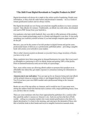 7
“The Shift From Digital Downloads to Tangible Products in 2010”
Digital downloads will always be a staple in the online world of marketing. People want
information, so they click the order button and download it instantly – we’re a world of
instant gratification seekers and we always will be.
But digital downloads are now being converted into tangible products in a more common
manner. Take eBooks for instance. Traditionally, an eBook was sold online, downloaded
and read in PDF format from your hard drive.
For marketers who had a hefty bankroll, they were able to offer printouts of the product,
which were simple printed pages stuck in a binder and shipped to your door. It was really
something you could do yourself at home if you had enough computer paper and ink to
do the job.
But now, you can be the creator of an info product in digital format and get the same
professional means of delivery as a professional, published author – providing a tangible
book with artistic cover artwork to your readers.
This is what’s known as print on demand, so you don’t have a huge inventory of books
you have to try to sell.
Many marketers have been using print on demand bookstores for years. But it just wasn’t
as affordable as continuing to sell it in eBook format and getting 100% of the profits.
Print on Demand bookstores took out too hefty of a percentage.
Now, more online stores are allowing eBook authors to promote their products at an
affordable rate where they get ample exposure to consumers looking for information in
their niche.
Amazon.com is one such place. You can sign up for an Amazon listing and your eBook
will be printed whenever someone orders it, and shipped directly to their front door!
You’ll even have your own ISBN number and a professional listing in the Amazon
marketplace.
Books are one of the top sellers on Amazon, and it would be nice if your name were
among the authors listed who had devised a contract with a major publishing house. Now
you can have that as a reality.
There are some marketers who have been approached by publishers for a contract after
they spied the author’s success on Amazon’s site. And you can have the best of both
worlds – selling to a consumer market who wants instant gratification in the form of a
digital download at 2 o-clock in the morning, and catering to the demands of those who
like to hold the book in their hands and invest in tangible instruction manuals alone.
 
