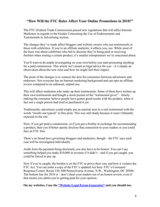 8
“How Will the FTC Rules Affect Your Online Promotions in 2010?”
The FTC (Federal Trade Commission) passed new regulations that will affect Internet
Marketers in regards to the Guides Concerning the Use of Endorsements and
Testimonials in Advertising section.
The changes they’ve made affect bloggers and website owners who use testimonials or
those with celebrities. If you’re an affiliate marketer, it affects you, too. While most of
the buzz was about celebrities who fail to disclose they’re being paid or receiving
freebies when touting a certain product, it’s smaller entrepreneurs we’re concerned about.
You’ll want to do ample investigating on your own before you start promoting anything
for a paid commission. This article isn’t meant as legal advice for you – it’s simply an
observation about the new rules and how we might feel their impact.
The point of the changes is to connect the dots for consumers between advertisers and
endorsers. Not everyone has an Internet marketing background and can spot an affiliate
review compared to an unbiased, unpaid one.
This will affect marketers who make up their testimonials. Some of them have written up
their own testimonials and bought a stock picture of the “testimonial giver” – falsely
making the consumer believe people have gotten good results with the product, when it
fact not a single person had tried or purchased it yet.
Traditionally, advertisers could simply put an asterisk next to a real testimonial with the
words “results not typical” in fine print. This was still shady because it wasn’t blatantly
exposed on the site.
Now, if you get paid a commission, or if you got a freebie in exchange for recommending
a product, then you’d better openly disclose that connection to your readers or you could
face an FTC fine.
There’s no broad laws governing bloggers and marketers, though – the FTC says each
case will be investigated individually.
Aside from the payment being disclosed, you also have to be honest. You can’t say
something helped you make $10,000 in revenue if it didn’t – and if you get caught, you
could be forced to pay up.
Now if you’re caught, the burden is on the FTC to prove their case and how it violates the
FTC Act. You can order a copy of the FTC’s updated Act here: FTC’s Consumer
Response Center, Room 130, 600 Pennsylvania Avenue, N.W., Washington, DC 20580.
The bottom line for 2010 is – don’t cheat your readers out of an honest review, even if
that means you admit you’re getting paid for your opinion.
On my websites, I use the “Website Legal Forms Generator” and you should too.
 