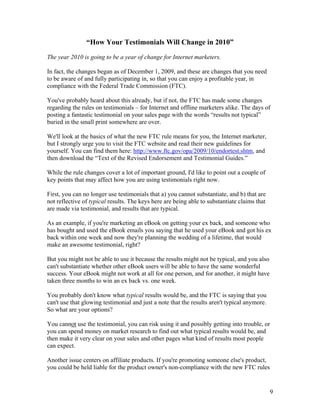 9
“How Your Testimonials Will Change in 2010”
The year 2010 is going to be a year of change for Internet marketers.
In fact, the changes began as of December 1, 2009, and these are changes that you need
to be aware of and fully participating in, so that you can enjoy a profitable year, in
compliance with the Federal Trade Commission (FTC).
You've probably heard about this already, but if not, the FTC has made some changes
regarding the rules on testimonials – for Internet and offline marketers alike. The days of
posting a fantastic testimonial on your sales page with the words “results not typical”
buried in the small print somewhere are over.
We'll look at the basics of what the new FTC rule means for you, the Internet marketer,
but I strongly urge you to visit the FTC website and read their new guidelines for
yourself. You can find them here: http://www.ftc.gov/opa/2009/10/endortest.shtm, and
then download the “Text of the Revised Endorsement and Testimonial Guides.”
While the rule changes cover a lot of important ground, I'd like to point out a couple of
key points that may affect how you are using testimonials right now.
First, you can no longer use testimonials that a) you cannot substantiate, and b) that are
not reflective of typical results. The keys here are being able to substantiate claims that
are made via testimonial, and results that are typical.
As an example, if you're marketing an eBook on getting your ex back, and someone who
has bought and used the eBook emails you saying that he used your eBook and got his ex
back within one week and now they're planning the wedding of a lifetime, that would
make an awesome testimonial, right?
But you might not be able to use it because the results might not be typical, and you also
can't substantiate whether other eBook users will be able to have the same wonderful
success. Your eBook might not work at all for one person, and for another, it might have
taken three months to win an ex back vs. one week.
You probably don't know what typical results would be, and the FTC is saying that you
can't use that glowing testimonial and just a note that the results aren't typical anymore.
So what are your options?
You cannot use the testimonial, you can risk using it and possibly getting into trouble, or
you can spend money on market research to find out what typical results would be, and
then make it very clear on your sales and other pages what kind of results most people
can expect.
Another issue centers on affiliate products. If you're promoting someone else's product,
you could be held liable for the product owner's non-compliance with the new FTC rules
 