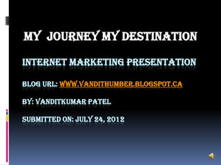 MY JOURNEY MY DESTINATION

INTERNET MARKETING PRESENTATION

BLOG URL: WWW.VANDITHUMBER.BLOGSPOT.CA

BY: VANDITKUMAR PATEL

SUBMITTED ON: JULY 24, 2012
 