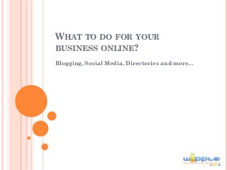 WHAT TO DO FOR YOUR
BUSINESS ONLINE?
Blogging, Social Media, Directories and more…
 