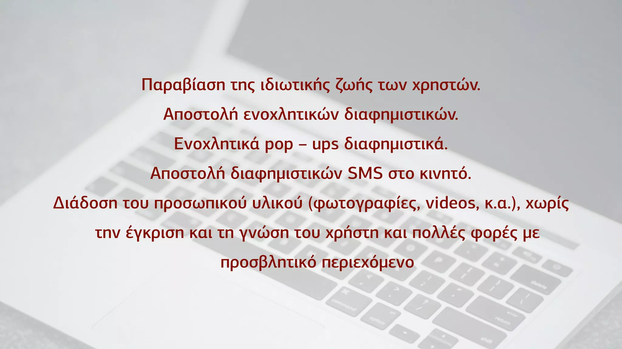 Παραβίαση της ιδιωτικής ζωής των χρηστών.
Αποστολή ενοχλητικών διαφηµιστικών.
Ενοχλητικά pop – ups διαφηµιστικά.
Αποστολή διαφηµιστικών SMS στο κινητό.
Δ∆ιάδοση του προσωπικού υλικού (φωτογραφίες, videos, κ.α.), χωρίς
την έγκριση και τη γνώση του χρήστη και πολλές φορές µε
προσβλητικό περιεχόµενο
 