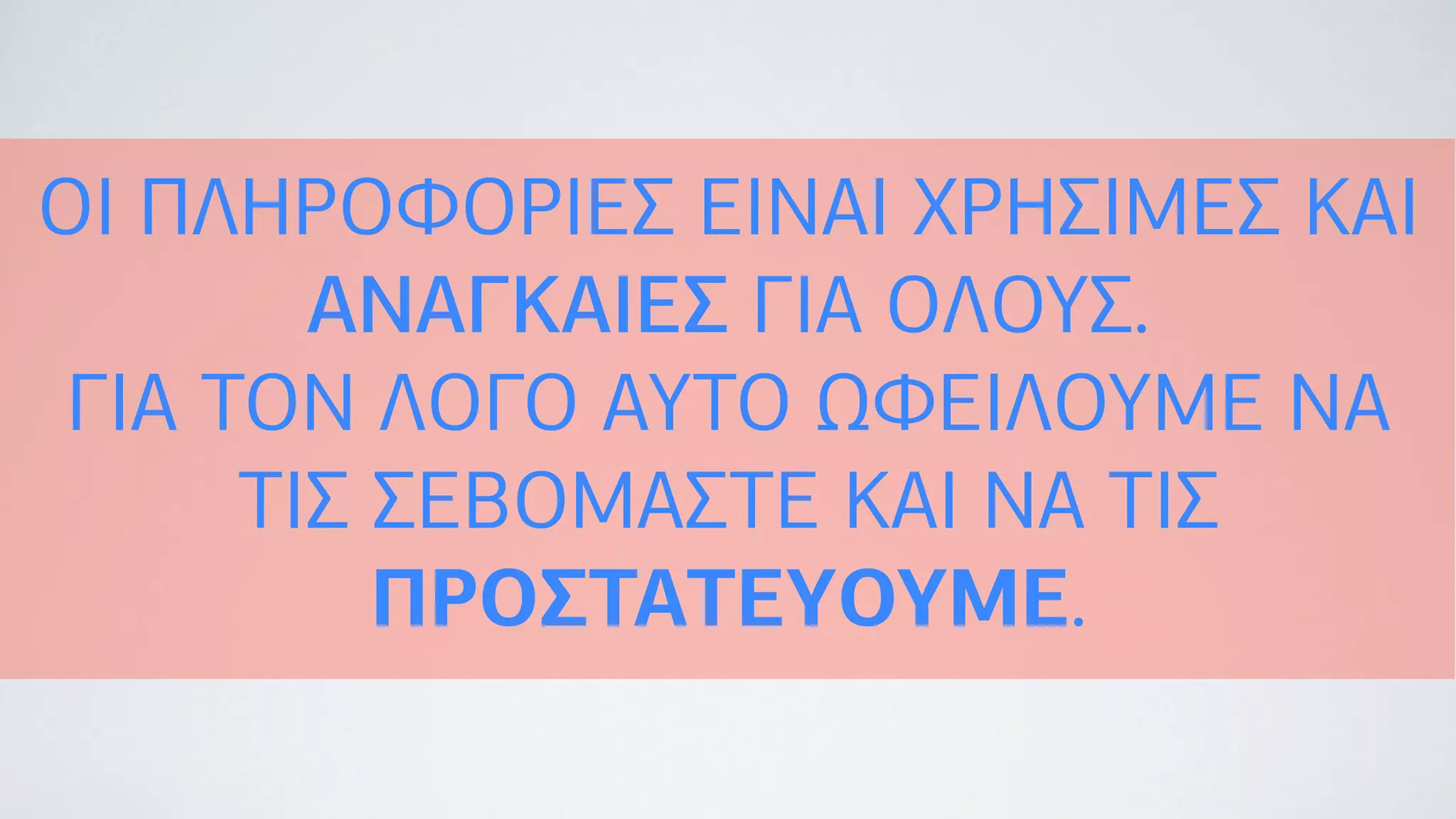 ΟΙ ΠΛΗΡΟΦΟΡΙΕΣ ΕΙΝΑΙ ΧΡΗΣΙΜΕΣ ΚΑΙ
ΑΝΑΓΚΑΙΕΣ ΓΙΑ ΟΛΟΥΣ.
ΓΙΑ ΤΟΝ ΛΟΓΟ ΑΥΤΟ ΩΦΕΙΛΟΥΜΕ ΝΑ
ΤΙΣ ΣΕΒΟΜΑΣΤΕ ΚΑΙ ΝΑ ΤΙΣ
ΠΡΟΣΤΑΤΕΥΟΥΜΕ.
 