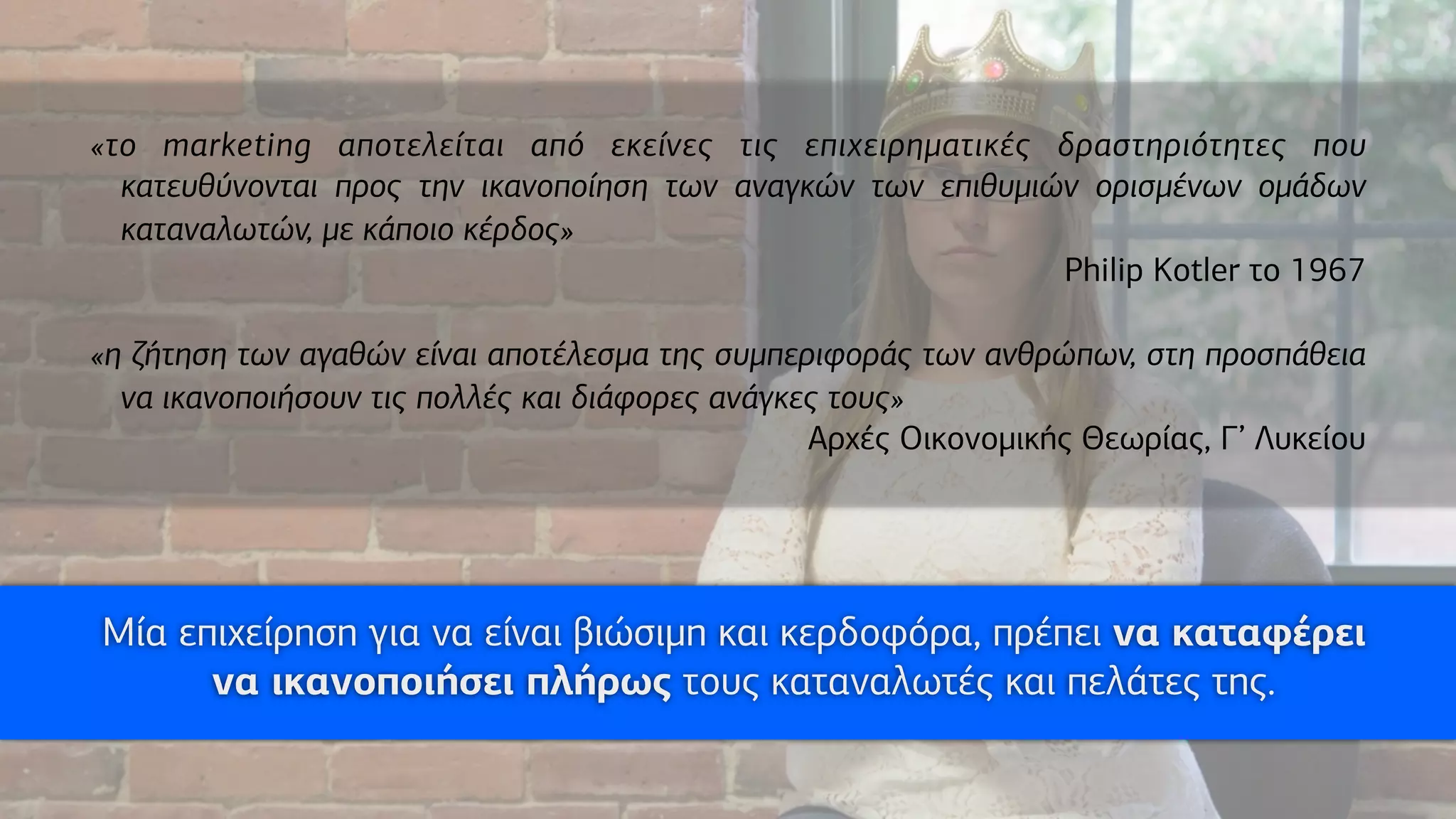 «το marketing αποτελείται από εκείνες τις επιχειρηµατικές δραστηριότητες που
κατευθύνονται προς την ικανοποίηση των αναγκών των επιθυµιών ορισµένων οµάδων
καταναλωτών, µε κάποιο κέρδος»
Philip Kotler το 1967
«η ζήτηση των αγαθών είναι αποτέλεσµα της συµπεριφοράς των ανθρώπων, στη προσπάθεια
να ικανοποιήσουν τις πολλές και διάφορες ανάγκες τους»
Αρχές Οικονοµικής Θεωρίας, Γ’ Λυκείου
Μία επιχείρηση για να είναι βιώσιµη και κερδοφόρα, πρέπει να καταφέρει
να ικανοποιήσει πλήρως τους καταναλωτές και πελάτες της.
 