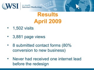 Results
                 April 2009
• 1,502 visits

• 3,881 page views

• 8 submitted contact forms (80%
  conversion to new business)

• Never had received one internet lead
  before the redesign
 