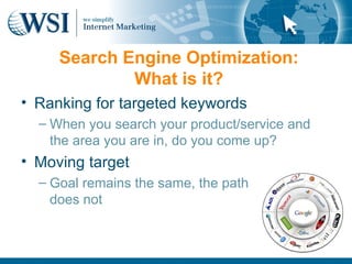 The Power of Optimization:
     Search Engine the Internet
                    What is it?
• •Ranking for targeted keywords
    Google’s index stands
    at over 8 billion pages
   – When you search your product/service and
 • 90s area you are in, do you come up?
    the
        boom, Millennium
• Moving target
   bust
  – Goal remains the same, the path
 • Web 2.0                   Internet Marketing (IM) is the
    does not                 process of growing and
                                   promoting an organization
                                   using online media
                                                     -Wikipedia
 