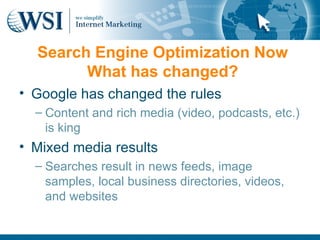 Search Engine Optimization Now
        What has changed?
• Google has changed the rules
  – Content and rich media (video, podcasts, etc.)
    is king
• Mixed media results
  – Searches result in news feeds, image
    samples, local business directories, videos,
    and websites
 