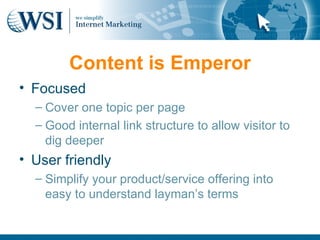 Content is Emperor
• Focused
  – Cover one topic per page
  – Good internal link structure to allow visitor to
    dig deeper
• User friendly
  – Simplify your product/service offering into
    easy to understand layman’s terms
 