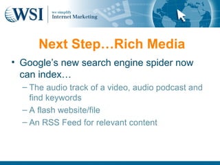 Next Step…Rich Media
• Google’s new search engine spider now
  can index…
  – The audio track of a video, audio podcast and
    find keywords
  – A flash website/file
  – An RSS Feed for relevant content
 