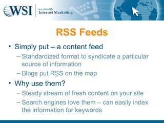 RSS Feeds
• Simply put – a content feed
  – Standardized format to syndicate a particular
    source of information
  – Blogs put RSS on the map
• Why use them?
  – Steady stream of fresh content on your site
  – Search engines love them – can easily index
    the information for keywords
 