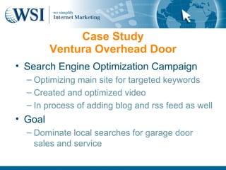 Case Study
         Ventura Overhead Door
• Search Engine Optimization Campaign
  – Optimizing main site for targeted keywords
  – Created and optimized video
  – In process of adding blog and rss feed as well
• Goal
  – Dominate local searches for garage door
    sales and service
 