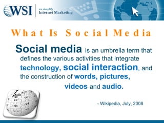 W h a t Is S o c ia l M e d ia
Social media is an umbrella term that
  defines the various activities that integrate
  technology, social interaction, and
  the construction of words, pictures,
                  videos and audio.

                               - Wikipedia, July, 2008
 