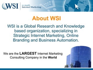About WSI
  WSI is a Global Research and Knowledge
    based organization, specializing in
    Strategic Internet Marketing, Online
    Branding and Business Automation.


We are the LARGEST Internet Marketing
    Consulting Company in the World
 