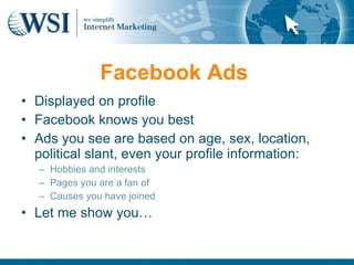Facebook Ads
• Displayed on profile
• Facebook knows you best
• Ads you see are based on age, sex, location,
  political slant, even your profile information:
   – Hobbies and interests
   – Pages you are a fan of
   – Causes you have joined
• Let me show you…
 