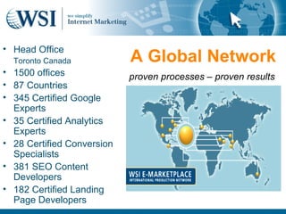 • Head Office
  Toronto Canada            A Global Network
• 1500 offices              proven processes – proven results
• 87 Countries
• 345 Certified Google
  Experts
• 35 Certified Analytics
  Experts
• 28 Certified Conversion
  Specialists
• 381 SEO Content
  Developers
• 182 Certified Landing
  Page Developers
 