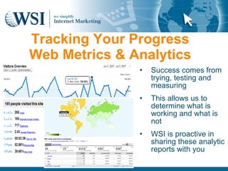 Tracking Your Progress
Web Metrics & Analytics
               •   Success comes from
                   trying, testing and
                   measuring
               •   This allows us to
                   determine what is
                   working and what is
                   not
               •   WSI is proactive in
                   sharing these analytic
                   reports with you
 