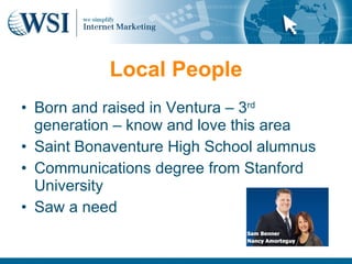 Local People
• Born and raised in Ventura – 3rd
  generation – know and love this area
• Saint Bonaventure High School alumnus
• Communications degree from Stanford
  University
• Saw a need
 