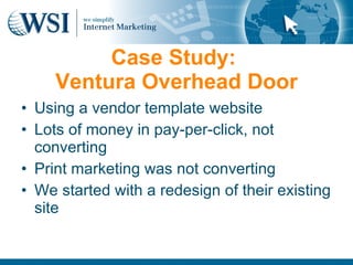Case Study:
     Ventura Overhead Door
• Using a vendor template website
• Lots of money in pay-per-click, not
  converting
• Print marketing was not converting
• We started with a redesign of their existing
  site
 