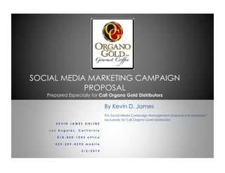 SOCIAL MEDIA MARKETING CAMPAIGN
PROPOSAL
Prepared Especially for Cali Organo Gold Distributors
K E V I N J A M E S O N L I N E
L o s A n g e l e s , C a l i f o r n i a
8 1 8 - 8 5 0 - 1 0 4 3 o f f i c e
4 2 4 - 2 0 9 - 4 2 9 0 m o b i l e
3 / 2 / 2 0 1 4
By Kevin D. James
This Social Media Campaign Management proposal was prepared
exclusively for Cali Organo Gold Distributors.
 