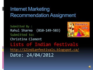 Internet Marketing
Recommendation Assignment
Submitted By :
Rahul Sharma (810-149-583)
Submitted to:
Christina Clement
Lists of Indian festivals
http://12indianfestivals.blogspot.ca/
Date: 24/04/2012
 