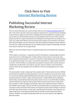 Click Here to Visit
                 Internet Marketing Review

Publishing Successful Internet
Marketing Review
There are several key factors you need to consider when you write Internet marketing review that
sells. In this article I will cover several very important components of a successful Internet marketing
review and how to apply it to your business. Although all my recommendations are optional, when
you use them you will dramatically increase a chance of getting a sale from your review as well as
position yourself as an expert and authority thus building trust and respect from your audience. As a
result, your reader will be likely to trust you and buy other products you recommend. If you ignore
these recommendations, you can still do well, make sales and build a mailing list, however without a
trust from your readers and subscribers you are unlikely to build a long term relationships and make
more sales on a back end. So, let us get started.

Before you even start writing a review, it is important to get access to the product you are going to
review.

The first option is to just buy it. I usually write review for the products I actually bought and used in
my business and I am really happy with. It makes writing an honest review so much easier. Also,
when I owned and used a product or service for some time I usually develop some kind of technique
or my special way of using it. As a result, I can put all this information in a special report and offer it
as a bonus. This kind of bonus is actually looks very valuable in the eyes of the customer because it
complements a product with a case study of a real user using it to achieve a real result that the
customer wants. So, buy a product if you can afford it or if you are actually going to use it in your
business.

The second option is to get a review copy from a product owner. Product owners do rely on affiliate
sales heavily and in general are willing to provide an access to a product or service for you to review.
It is very easy for already established affiliate who have proven track of sales records to get access to
brand new products to review. It might not be that easy for a newbie affiliate who is just getting
started online. I personally found that some product owners are very nice and friendly to relatively
unknown affiliates if you approach them properly. Write a personal email to them or get hold on
them on Skype or instant messaging. Some product owners even publish their phone numbers on
their affiliate resources page. If you just call them up and explain what you are going to do, how you
are going to review and promote their product, the majority of product owners will give an access to
the review copy of their product. In some cases, especially when the product is very expensive, you
might not get access to the product itself but they can provide you with materials like table of
contents, checklists, and sample training videos which you can use to make you own judgement
about the product.
 