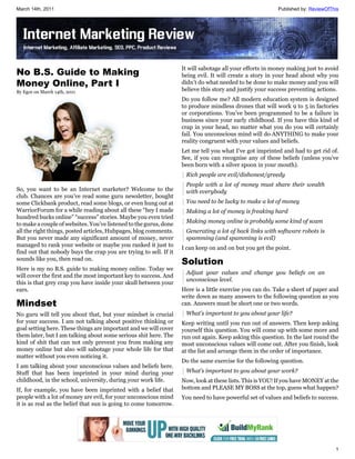 March 14th, 2011                                                                                         Published by: ReviewOfThis




                                                                   It will sabotage all your efforts in money making just to avoid
No B.S. Guide to Making                                            being evil. It will create a story in your head about why you
Money Online, Part I                                               didn’t do what needed to be done to make money and you will
By Egor on March 14th, 2011                                        believe this story and justify your success preventing actions.
                                                                   Do you follow me? All modern education system is designed
                                                                   to produce mindless drones that will work 9 to 5 in factories
                                                                   or corporations. You’ve been programmed to be a failure in
                                                                   business since your early childhood. If you have this kind of
                                                                   crap in your head, no matter what you do you will certainly
                                                                   fail. You unconscious mind will do ANYTHING to make your
                                                                   reality congruent with your values and beliefs.
                                                                   Let me tell you what I’ve got imprinted and had to get rid of.
                                                                   See, if you can recognise any of these beliefs (unless you’ve
                                                                   been born with a silver spoon in your mouth).
                                                                    Rich people are evil/dishonest/greedy
                                                                    People with a lot of money must share their wealth
So, you want to be an Internet marketer? Welcome to the             with everybody
club. Chances are you’ve read some guru newsletter, bought
some Clickbank product, read some blogs, or even hung out at        You need to be lucky to make a lot of money
WarriorForum for a while reading about all these “hey I made        Making a lot of money is freaking hard
hundred bucks online” “success” stories. Maybe you even tried
to make a couple of websites. You’ve listened to the gurus, done    Making money online is probably some kind of scam
all the right things, posted articles, Hubpages, blog comments.     Generating a lot of back links with software robots is
But you never made any significant amount of money, never           spamming (and spamming is evil)
managed to rank your website or maybe you ranked it just to
                                                                   I can keep on and on but you get the point.
find out that nobody buys the crap you are trying to sell. If it
sounds like you, then read on.
                                                                   Solution
Here is my no B.S. guide to making money online. Today we
                                                                    Adjust your values and change you beliefs on an
will cover the first and the most important key to success. And
                                                                    unconscious level.
this is that grey crap you have inside your skull between your
ears.                                                              Here is a little exercise you can do. Take a sheet of paper and
                                                                   write down as many answers to the following question as you
Mindset                                                            can. Answers must be short one or two words.
No guru will tell you about that, but your mindset is crucial       What’s important to you about your life?
for your success. I am not talking about positive thinking or      Keep writing until you run out of answers. Then keep asking
goal setting here. These things are important and we will cover    yourself this question. You will come up with some more and
them later, but I am talking about some serious shit here. The     run out again. Keep asking this question. In the last round the
kind of shit that can not only prevent you from making any         most unconscious values will come out. After you finish, look
money online but also will sabotage your whole life for that       at the list and arrange them in the order of importance.
matter without you even noticing it.
                                                                   Do the same exercise for the following question.
I am talking about your unconscious values and beliefs here.
Stuff that has been imprinted in your mind during your              What’s important to you about your work?
childhood, in the school, university, during your work life.       Now, look at these lists. This is YOU! If you have MONEY at the
If, for example, you have been imprinted with a belief that        bottom and PLEASE MY BOSS at the top, guess what happen?
people with a lot of money are evil, for your unconscious mind     You need to have powerful set of values and beliefs to success.
it is as real as the belief that sun is going to come tomorrow.




                                                                                                                                 1
 