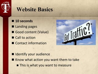 Website Basics
 10 seconds
 Landing pages
 Good content (Value)
 Call to action
 Contact information


 Identify your audience
 Know what action you want them to take
      This is what you want to measure
 