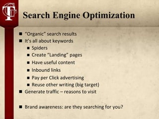 Search Engine Optimization
 “Organic” search results
 It’s all about keywords
    Spiders
    Create “Landing” pages
    Have useful content
    Inbound links
    Pay per Click advertising
    Reuse other writing (big target)
 Generate traffic – reasons to visit


 Brand awareness: are they searching for you?
 