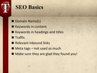 SEO Basics

 Domain Name(s)
 Keywords in content
 Keywords in headings and titles
 Traffic
 Relevant inbound links
 Meta tags – not used as much
 Make sure they are glad they found you!
 