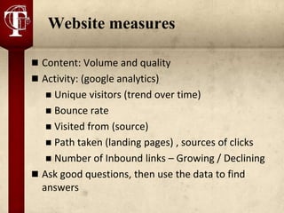 Website measures

 Content: Volume and quality
 Activity: (google analytics)
    Unique visitors (trend over time)
    Bounce rate
    Visited from (source)
    Path taken (landing pages) , sources of clicks
    Number of Inbound links – Growing / Declining
 Ask good questions, then use the data to find
  answers
 