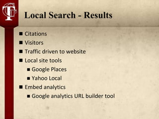 Local Search - Results
 Citations
 Visitors
 Traffic driven to website
 Local site tools
    Google Places
    Yahoo Local
 Embed analytics
    Google analytics URL builder tool
 