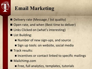 Email Marketing
 Delivery rate (Message / list quality)
 Open rate, and when (Best time to deliver)
 Links Clicked on (what’s interesting)
 List Building:
    Number of new sign-ups, and source
    Sign up tools: on website, social media
 Track results:
    Incentives or contact linked to specific mailings
 Mailchimp.com
    Free, full analytics, templates, tutorials
 