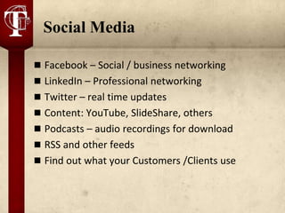 Social Media

 Facebook – Social / business networking
 LinkedIn – Professional networking
 Twitter – real time updates
 Content: YouTube, SlideShare, others
 Podcasts – audio recordings for download
 RSS and other feeds
 Find out what your Customers /Clients use
 