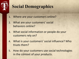 Social Demographics

1. Where are your customers online?

2. What are your customers’ social
   behaviors online?
3. What social information or people do your
   customers rely on?
4. What is your customers’ social influence? Who
   trusts them?
5. How do your customers use social technologies
   in the context of your products.
 